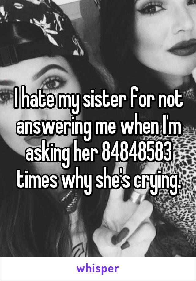 I hate my sister for not answering me when I'm asking her 84848583 times why she's crying.