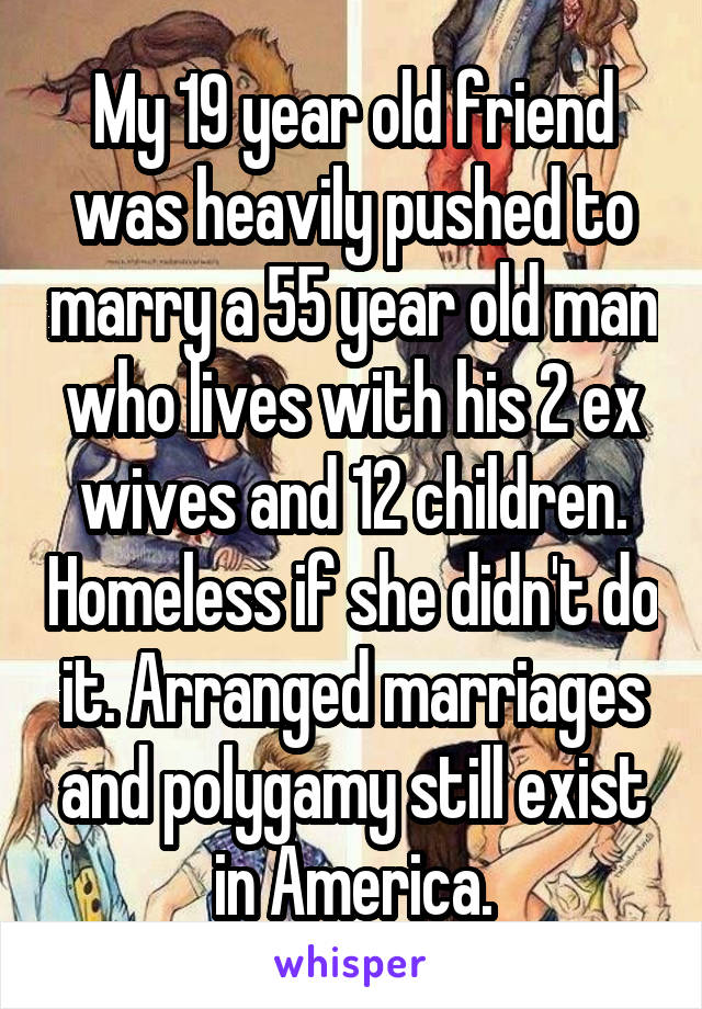 My 19 year old friend was heavily pushed to marry a 55 year old man who lives with his 2 ex wives and 12 children. Homeless if she didn't do it. Arranged marriages and polygamy still exist in America.