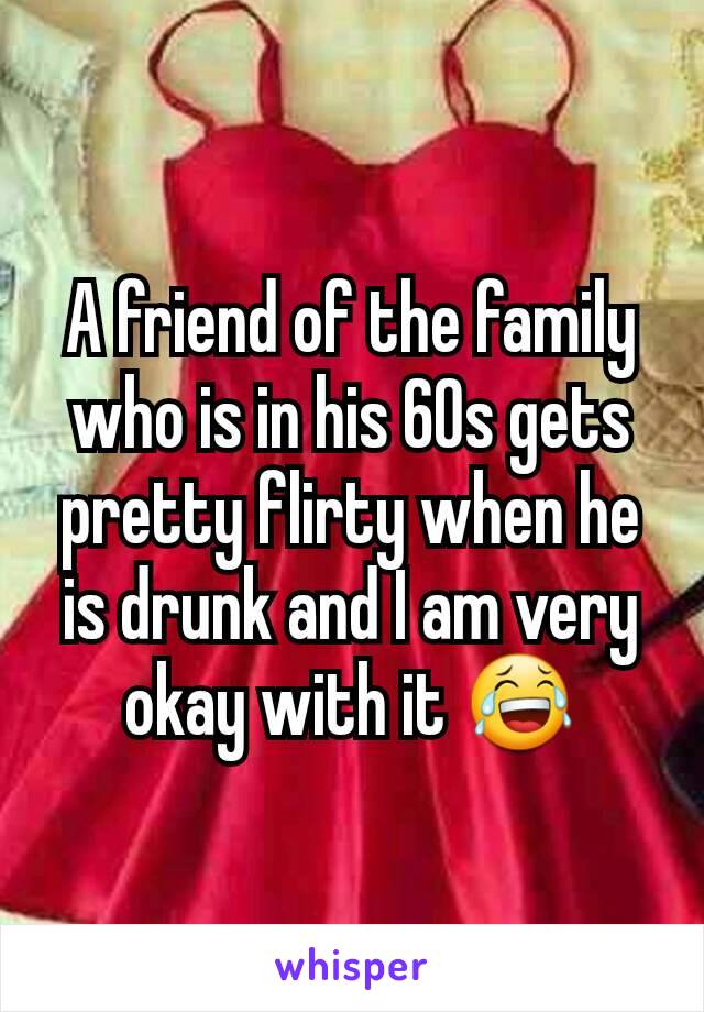 A friend of the family who is in his 60s gets pretty flirty when he is drunk and I am very okay with it 😂