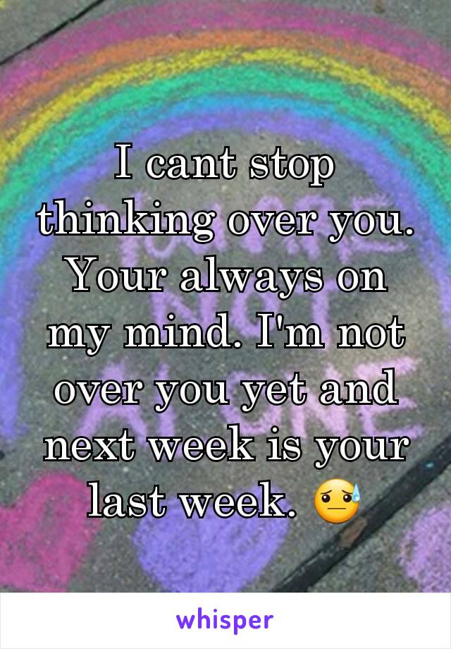 I cant stop thinking over you. Your always on my mind. I'm not over you yet and next week is your last week. 😓