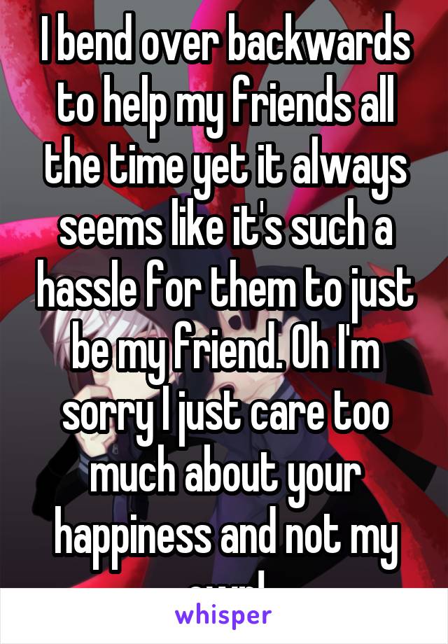 I bend over backwards to help my friends all the time yet it always seems like it's such a hassle for them to just be my friend. Oh I'm sorry I just care too much about your happiness and not my own!