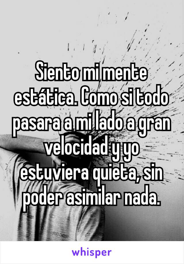 Siento mi mente estática. Como si todo pasara a mi lado a gran velocidad y yo estuviera quieta, sin poder asimilar nada.