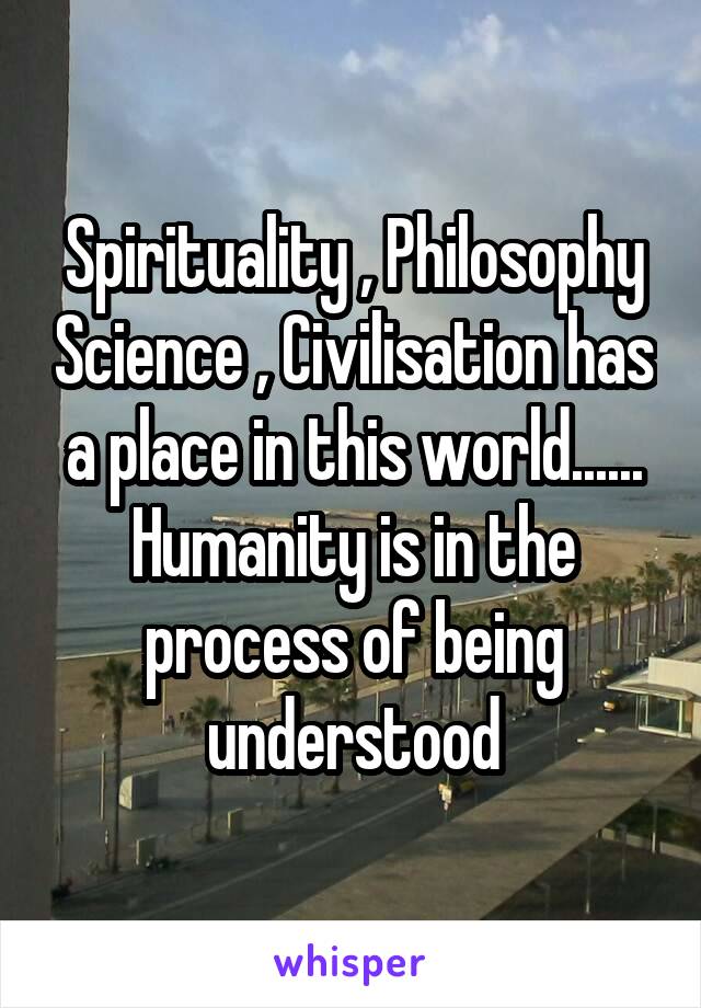 Spirituality , Philosophy Science , Civilisation has a place in this world......
Humanity is in the process of being understood