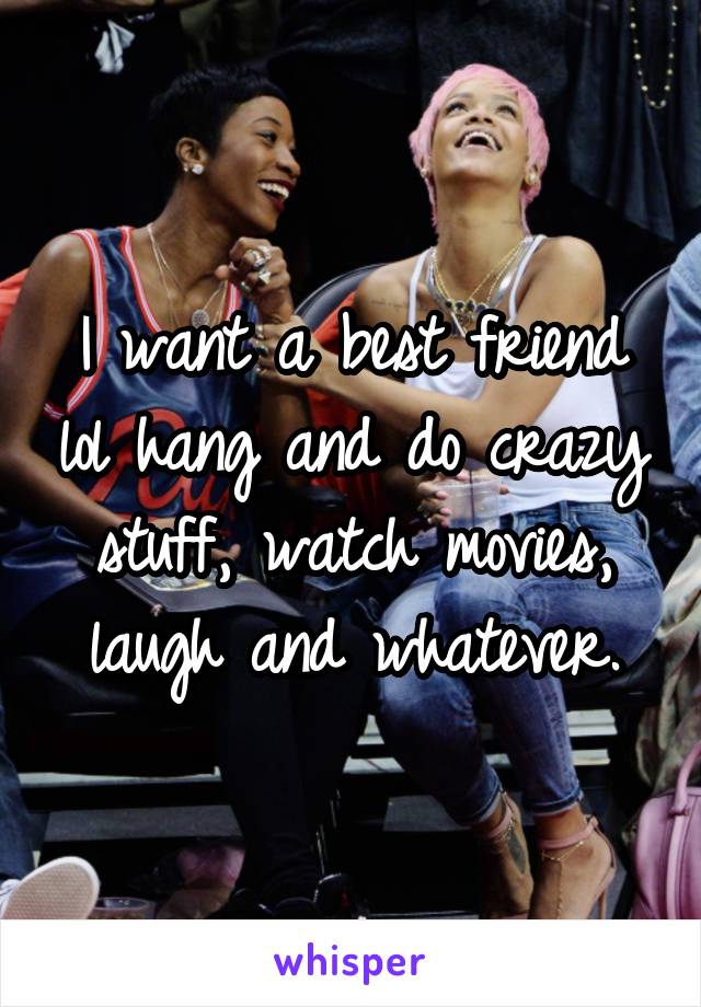 I want a best friend lol hang and do crazy stuff, watch movies, laugh and whatever.