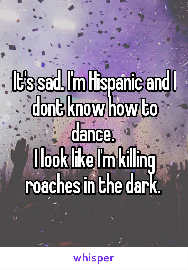 It's sad. I'm Hispanic and I dont know how to dance. 
I look like I'm killing roaches in the dark. 