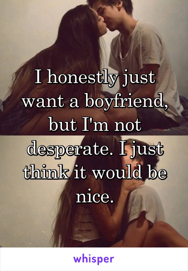 I honestly just want a boyfriend, but I'm not desperate. I just think it would be nice.