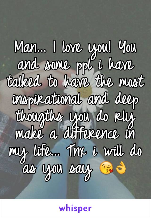 Man... I love you! You and some ppl i have talked to have the most inspirational and deep thougths you do rly make a difference in my life... Tnx i will do as you say 😘👌