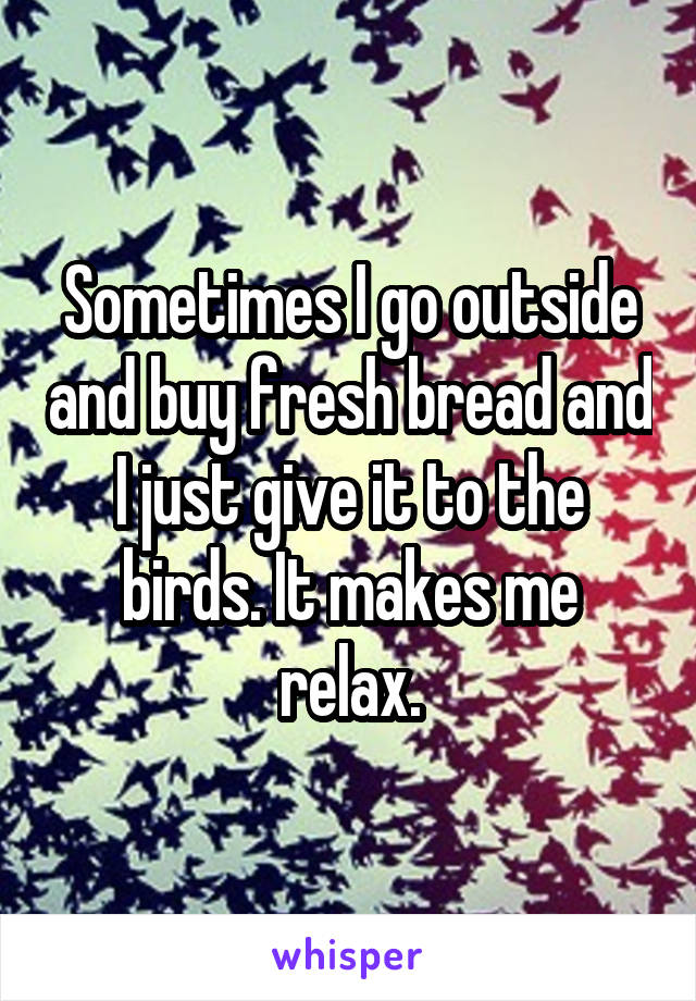 Sometimes I go outside and buy fresh bread and I just give it to the birds. It makes me relax.