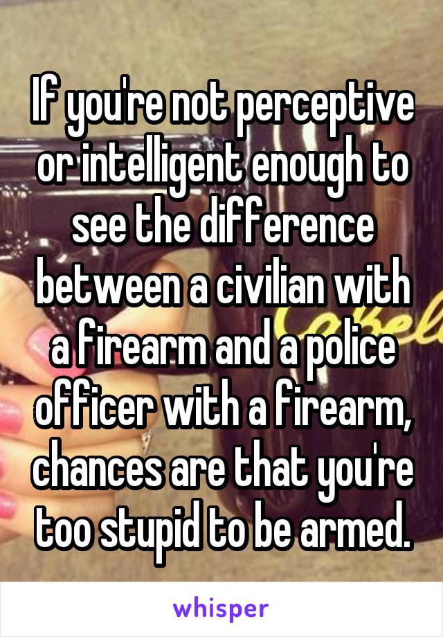 If you're not perceptive or intelligent enough to see the difference between a civilian with a firearm and a police officer with a firearm, chances are that you're too stupid to be armed.