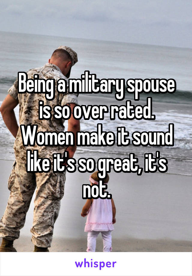 Being a military spouse is so over rated. Women make it sound like it's so great, it's not.