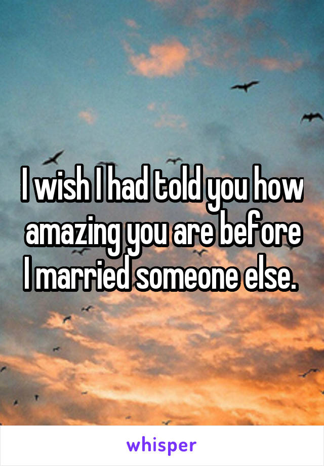 I wish I had told you how amazing you are before I married someone else. 