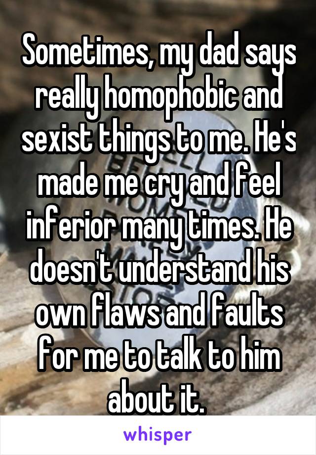 Sometimes, my dad says really homophobic and sexist things to me. He's made me cry and feel inferior many times. He doesn't understand his own flaws and faults for me to talk to him about it. 