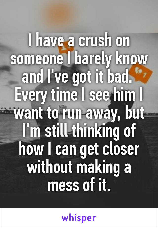 I have a crush on someone I barely know and I've got it bad. 
Every time I see him I want to run away, but I'm still thinking of how I can get closer without making a mess of it.