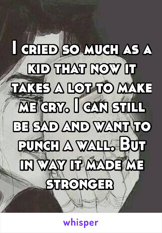 I cried so much as a kid that now it takes a lot to make me cry. I can still be sad and want to punch a wall. But in way it made me stronger 