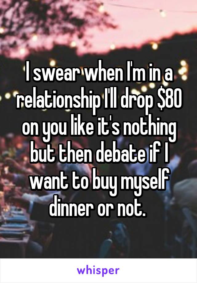 I swear when I'm in a relationship I'll drop $80 on you like it's nothing but then debate if I want to buy myself dinner or not. 