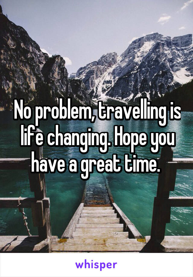 No problem, travelling is life changing. Hope you have a great time. 