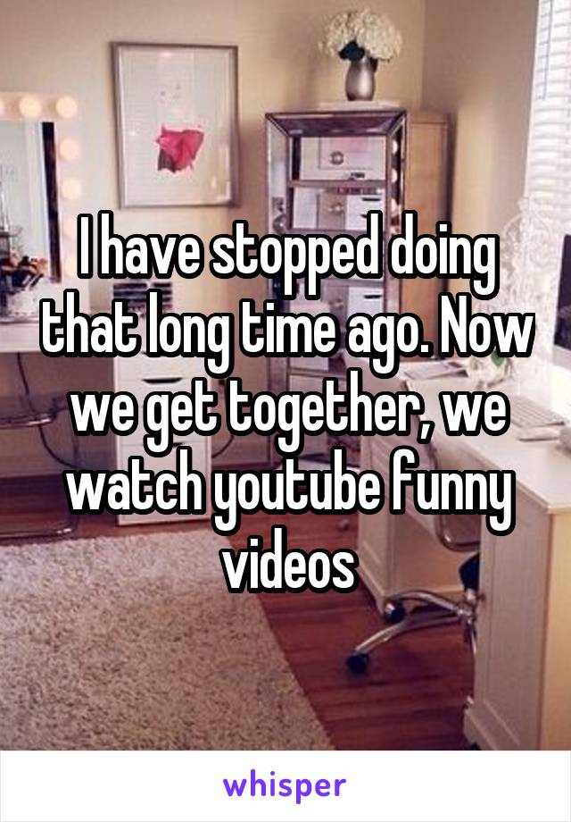 I have stopped doing that long time ago. Now we get together, we watch youtube funny videos