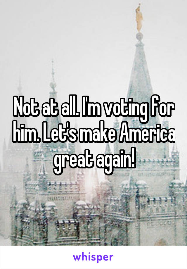 Not at all. I'm voting for him. Let's make America great again!