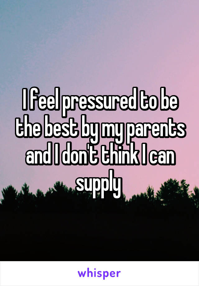 I feel pressured to be the best by my parents and I don't think I can supply 