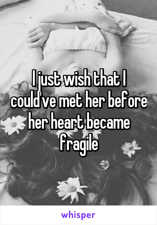 I just wish that I could've met her before her heart became fragile