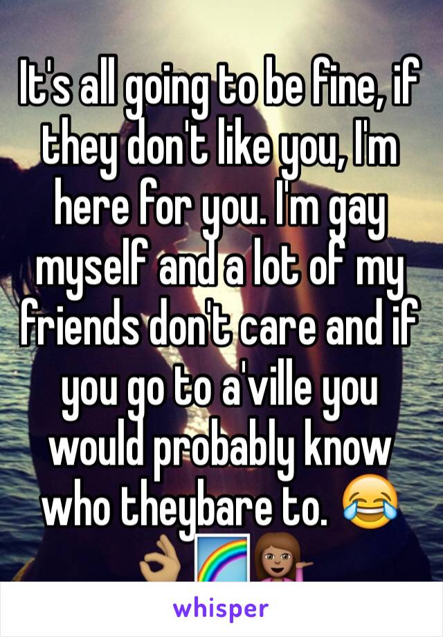 It's all going to be fine, if they don't like you, I'm here for you. I'm gay myself and a lot of my friends don't care and if you go to a'ville you would probably know who theybare to. 😂👌🏽🌈💁🏽