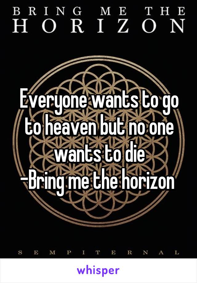 Everyone wants to go to heaven but no one wants to die
-Bring me the horizon 