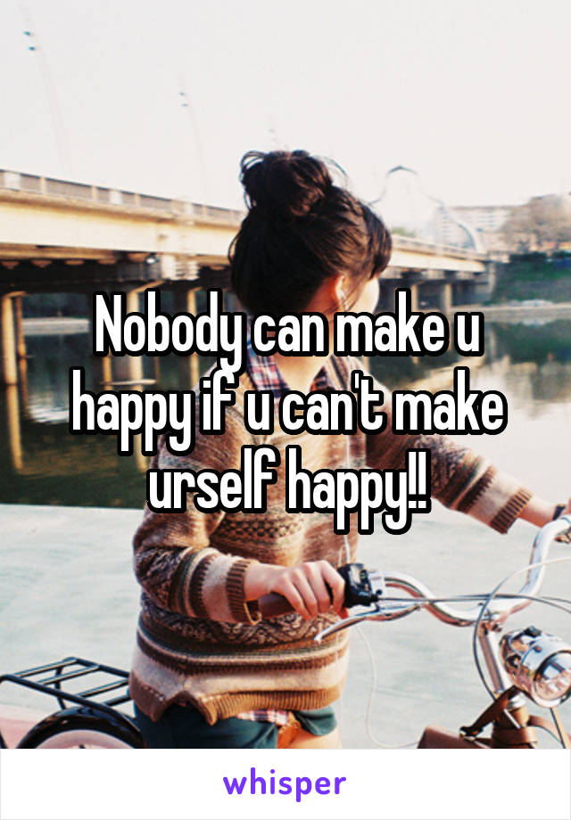 Nobody can make u happy if u can't make urself happy!!