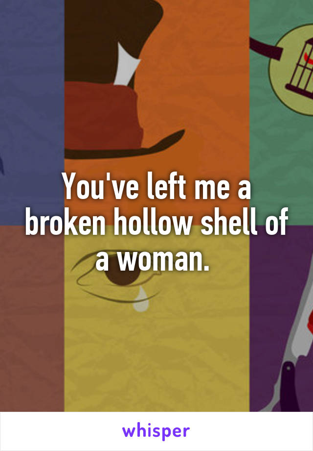 You've left me a broken hollow shell of a woman. 