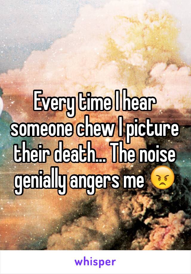 Every time I hear someone chew I picture their death... The noise genially angers me 😠