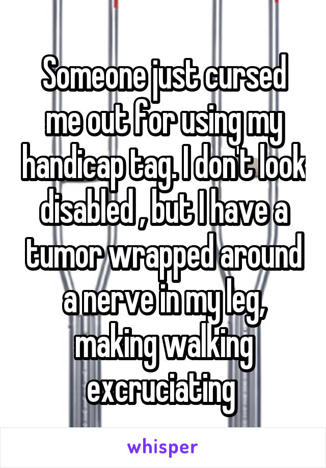 Someone just cursed me out for using my handicap tag. I don't look disabled , but I have a tumor wrapped around a nerve in my leg, making walking excruciating 