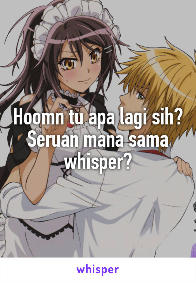 Hoomn tu apa lagi sih? Seruan mana sama whisper?