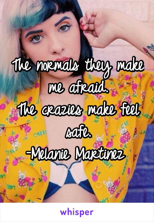 The normals they make me afraid.
The crazies make feel safe.
-Melanie Martinez 