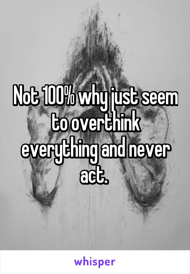 Not 100% why just seem to overthink everything and never act. 