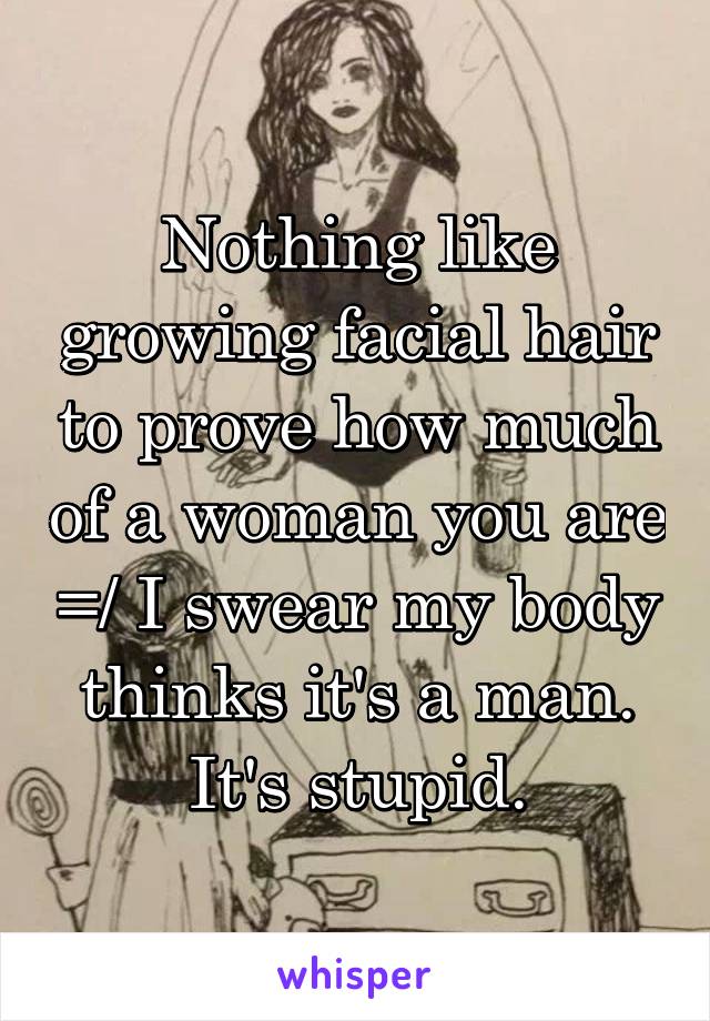 Nothing like growing facial hair to prove how much of a woman you are =/ I swear my body thinks it's a man. It's stupid.