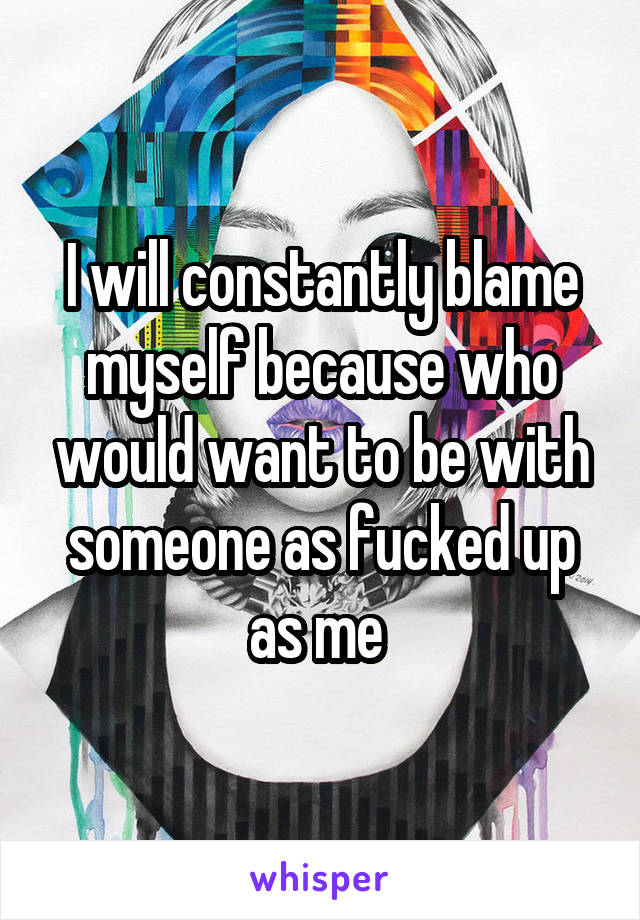 I will constantly blame myself because who would want to be with someone as fucked up as me 