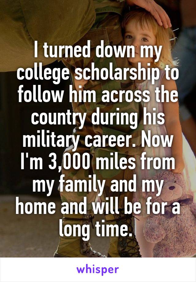 I turned down my college scholarship to follow him across the country during his military career. Now I'm 3,000 miles from my family and my home and will be for a long time. 