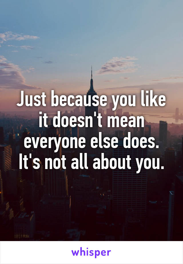 Just because you like it doesn't mean everyone else does. It's not all about you.