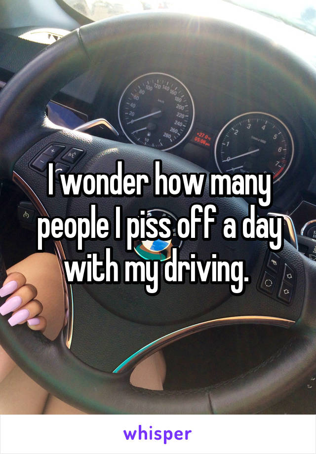 I wonder how many people I piss off a day with my driving. 