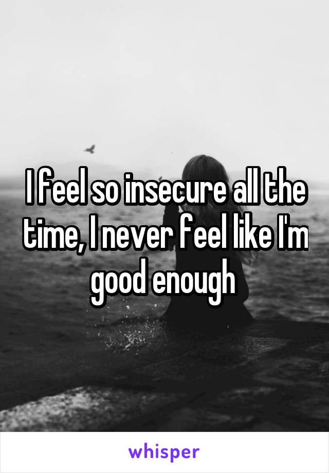 I feel so insecure all the time, I never feel like I'm good enough 