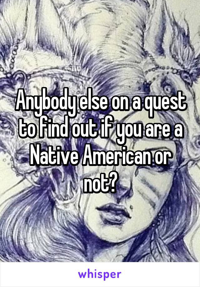 Anybody else on a quest to find out if you are a Native American or not?