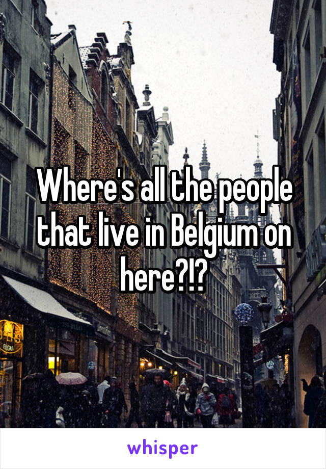 Where's all the people that live in Belgium on here?!?