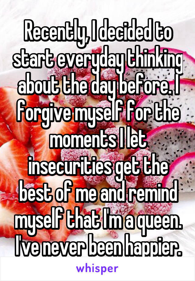 Recently, I decided to start everyday thinking about the day before. I forgive myself for the moments I let insecurities get the best of me and remind myself that I'm a queen. I've never been happier.