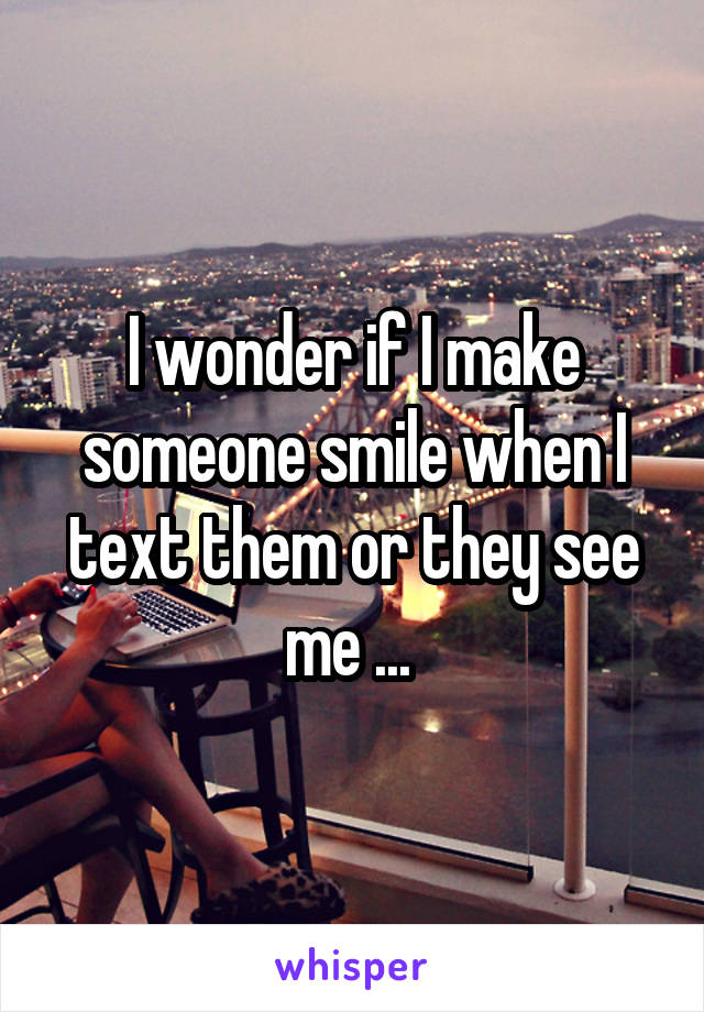 I wonder if I make someone smile when I text them or they see me ... 