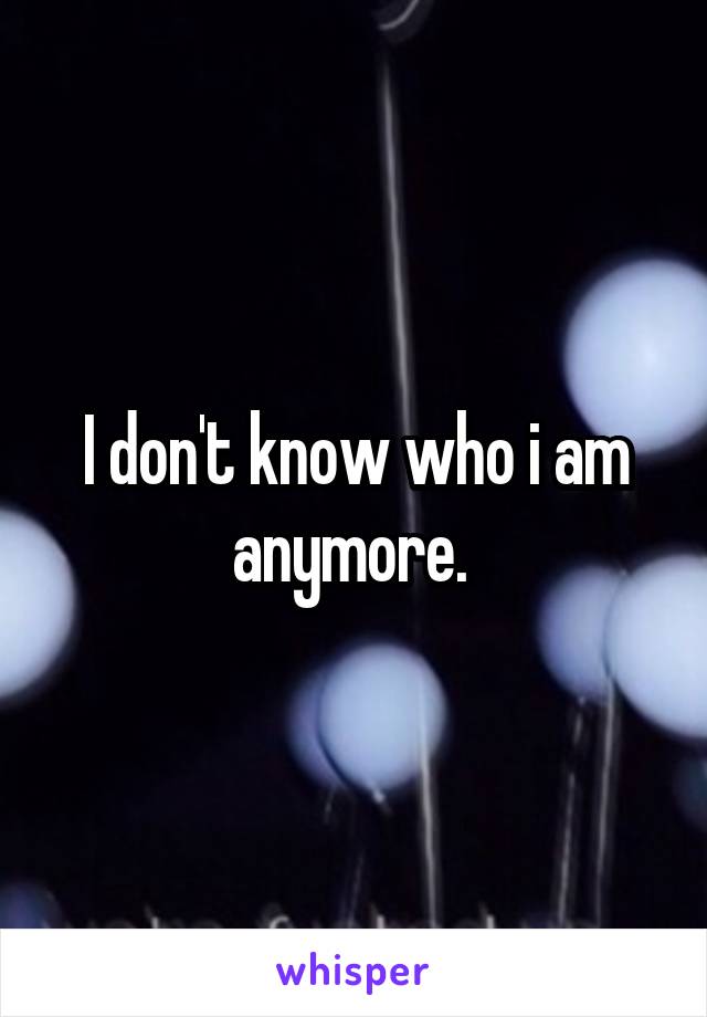 I don't know who i am anymore. 