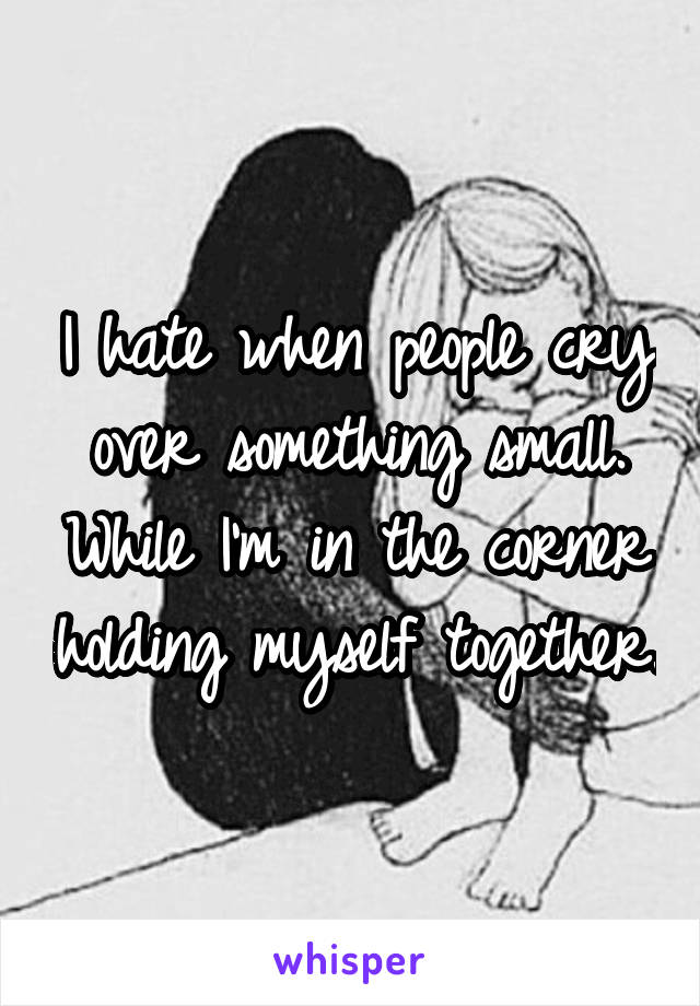 I hate when people cry over something small. While I'm in the corner holding myself together.