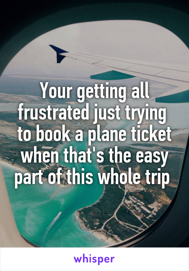 Your getting all frustrated just trying  to book a plane ticket when that's the easy part of this whole trip 