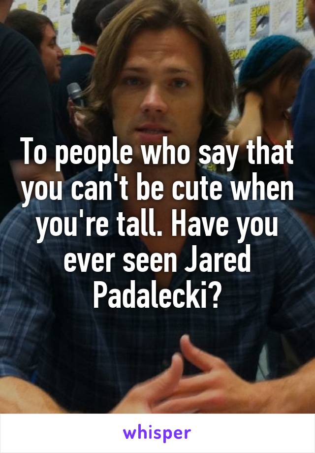 To people who say that you can't be cute when you're tall. Have you ever seen Jared Padalecki?