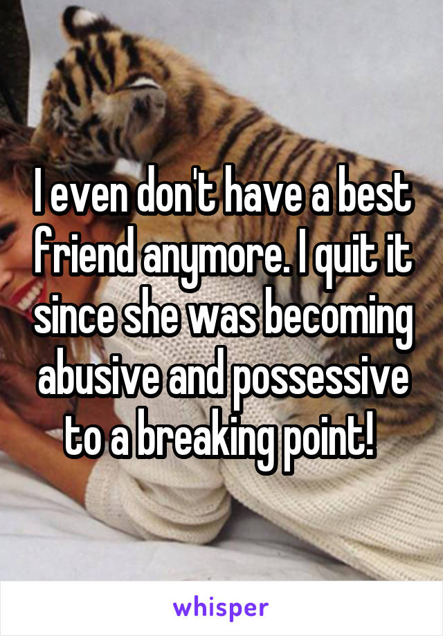 I even don't have a best friend anymore. I quit it since she was becoming abusive and possessive to a breaking point! 