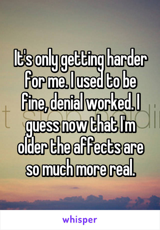 It's only getting harder for me. I used to be fine, denial worked. I guess now that I'm older the affects are so much more real.