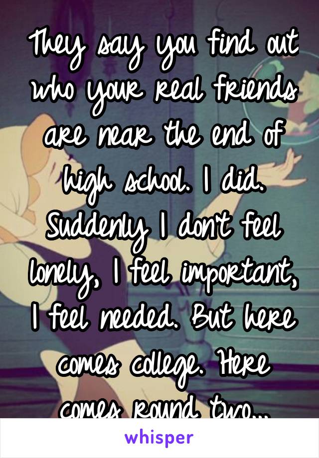 They say you find out who your real friends are near the end of high school. I did. Suddenly I don't feel lonely, I feel important, I feel needed. But here comes college. Here comes round two...